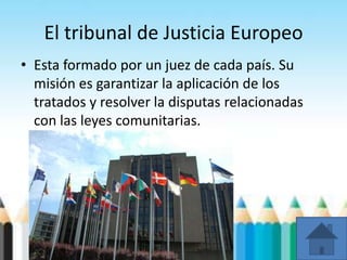 El tribunal de Justicia Europeo
• Esta formado por un juez de cada país. Su
misión es garantizar la aplicación de los
tratados y resolver la disputas relacionadas
con las leyes comunitarias.
 