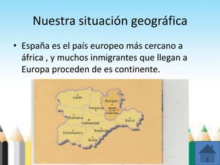 Nuestra situación geográfica
• España es el país europeo más cercano a
áfrica , y muchos inmigrantes que llegan a
Europa proceden de es continente.
 