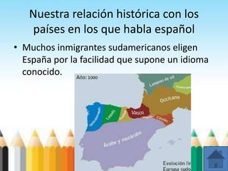 Nuestra relación histórica con los
países en los que habla español
• Muchos inmigrantes sudamericanos eligen
España por la facilidad que supone un idioma
conocido.
 