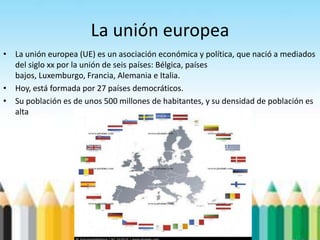 La unión europea
• La unión europea (UE) es un asociación económica y política, que nació a mediados
del siglo xx por la unión de seis países: Bélgica, países
bajos, Luxemburgo, Francia, Alemania e Italia.
• Hoy, está formada por 27 países democráticos.
• Su población es de unos 500 millones de habitantes, y su densidad de población es
alta
 