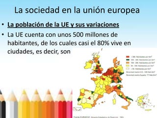 La sociedad en la unión europea
• La población de la UE y sus variaciones
• La UE cuenta con unos 500 millones de
habitantes, de los cuales casi el 80% vive en
ciudades, es decir, son población urbana.
 