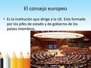 El consejo europeo
• Es la institución que dirige a la UE. Esta formada
por los jefes de estado y de gobierno de los
países miembros.
 