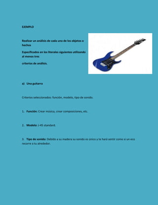 EJEMPLO

Realizar un análisis de cada uno de los objetos o
hechos
Especificados en los literales siguientes utilizando
al menos tres
criterios de análisis.

a) Una guitarra

Criterios seleccionados: función, modelo, tipo de sonido.

1. Función: Crear música, crear composiciones, etc.

2. Modelo: J-45 standard.

3. Tipo de sonido: Debido a su madera su sonido es único y te hará sentir como si un eco
recorre a tu alrededor.

 