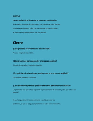 EJEMPLO
Haz un análisis de la figura que se muestra a continuación.
Se visualiza un piano de color negro con toques de color dorado
su silla tiene el mismo color con los mismos toques dorados y
al piano se lo puede apreciar con sus pedales.

Cierre
¿Qué proceso estudiamos en esta lección?
Proceso integrador de análisis.

¿Cómo hicimos para aprender el proceso análisis?
A través de ejemplos o cualquier situación.

¿En qué tipo de situaciones puedes usar el proceso de análisis?
En cualquier elemento o situación.

¿Qué diferencia piensas que hay entre dos personas que analizan
Un problema, uno que lo hace siguiendo el procedimiento de lalección y otro que lo hace sin
seguirlo?

El que lo sigue tendrá más conocimiento y analizara mejor los
problemas, el que no lo sigue simplemente no sabrá como resolverlos.

 