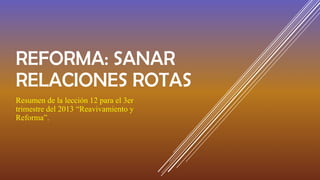 REFORMA: SANAR
RELACIONES ROTAS
Resumen de la lección 12 para el 3er
trimestre del 2013 “Reavivamiento y
Reforma”.
 