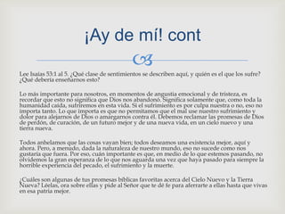 Lee Isaías 53:1 al 5. ¿Qué clase de sentimientos se describen aquí, y quién es el que los sufre? ¿Qué debería enseñarnos esto?Lo más importante para nosotros, en momentos de angustia emocional y de tristeza, es recordar que esto no significa que Dios nos abandonó. Significa solamente que, como toda la humanidad caída, sufriremos en esta vida. Si el sufrimiento es por culpa nuestra o no, eso no importa tanto. Lo que importa es que no permitamos que el mal use nuestro sufrimiento y dolor para alejarnos de Dios o amargarnos contra él. Debemos reclamar las promesas de Dios de perdón, de curación, de un futuro mejor y de una nueva vida, en un cielo nuevo y una tierra nueva.Todos anhelamos que las cosas vayan bien; todos deseamos una existencia mejor, aquí y ahora. Pero, a menudo, dada la naturaleza de nuestro mundo, eso no sucede como nos gustaría que fuera. Por eso, cuán importante es que, en medio de lo que estemos pasando, no olvidemos la gran esperanza de lo que nos aguarda una vez que haya pasado para siempre la horrible experiencia del pecado, el sufrimiento y la muerte.¿Cuáles son algunas de tus promesas bíblicas favoritas acerca del Cielo Nuevo y la Tierra Nueva? Léelas, ora sobre ellas y pide al Señor que te dé fe para aferrarte a ellas hasta que vivas en esa patria mejor.¡Ay de mí! cont