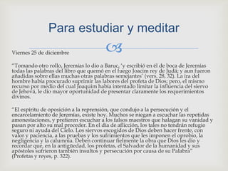 Viernes 25 de diciembre“Tomando otro rollo, Jeremías lo dio a Baruc, ‘y escribió en él de boca de Jeremías todas las palabras del libro que quemó en el fuego Joacim rey de Judá; y aun fueron añadidas sobre ellas muchas otras palabras semejantes’ (vers. 28, 32). La ira del hombre había procurado suprimir las labores del profeta de Dios; pero, el mismo recurso por medio del cual Joaquim había intentado limitar la influencia del siervo de Jehová, le dio mayor oportunidad de presentar claramente los requerimientos divinos.“El espíritu de oposición a la reprensión, que condujo a la persecución y el encarcelamiento de Jeremías, existe hoy. Muchos se niegan a escuchar las repetidas amonestaciones, y prefieren escuchar a los falsos maestros que halagan su vanidad y pasan por alto su mal proceder. En el día de aflicción, los tales no tendrán refugio seguro ni ayuda del Cielo. Los siervos escogidos de Dios deben hacer frente, con valor y paciencia, a las pruebas y los sufrimientos que les imponen el oprobio, la negligencia y la calumnia. Deben continuar fielmente la obra que Dios les dio y recordar que, en la antigüedad, los profetas, el Salvador de la humanidad y sus apóstoles sufrieron también insultos y persecución por causa de su Palabra” (Profetas y reyes, p. 322).Para estudiar y meditar