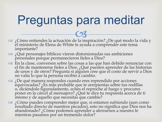 ¿Cómo entiendes la actuación de la inspiración? ¿De qué modo la vida y el ministerio de Elena de White te ayuda a comprender este tema importante?¿Qué personajes bíblicos vieron distorsionadas sus ambiciones personales porque permanecieron fieles a Dios?En la clase, conversen sobre las cosas a las que han debido renunciar con el fin de mantenerse fieles a Dios. ¿Qué pueden aprender de las historias de unos y de otros? Pregunta si alguien cree que el costo de servir a Dios no valía lo que la persona recibió a cambio.¿De qué manera respondes cuando eres reprendido por acciones equivocadas? ¿Es más probable que te arrepientas sobre tus rodillas o, diciéndolo figuradamente, eches el reproche al fuego y procures poner en la cárcel al mensajero? ¿Qué te dice tu respuesta acerca de ti mismo y de aquello que necesitas que cambie?¿Cómo puedes comprender mejor que, si estamos sufriendo (aun como resultado directo de nuestros pecados), esto no significa que Dios nos ha abandonado? ¿Cómo podemos aprender a aferrarnos a nuestra fe mientras pasamos por un tremendo dolor?Preguntasparameditar