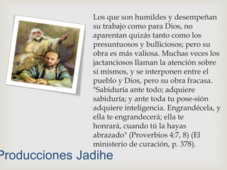 Los que son humildes y desempeñan su trabajo como para Dios, no aparentan quizás tanto como los presuntuosos y bulliciosos; pero su obra es más valiosa. Muchas veces los jactanciosos llaman la atención sobre sí mismos, y se interponen entre el pueblo y Dios, pero su obra fracasa. "Sabiduría ante todo; adquiere sabiduría; y ante toda tu pose­sión adquiere inteligencia. Engrandécela, y ella te engrandecerá; ella te honrará, cuando tú la hayas abrazado" (Proverbios 4:7, 8) (El ministerio de curación, p. 378).Producciones Jadihe