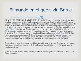 EL MUNDO EN EL QUE VIVÍA BARUC estaba llegando a su fin. Jerusalén y Judá estaban en sus momentos finales. Asiria, después de dominar el antiguo Cercano Oriente por más de dos siglos, estaba dividida internamente, vivía una guerra civil y perdía el dominio de sus Estados vasallos. Pero, un nuevo superpoder surgía en el horizonte: Babilonia. Por poco tiempo, Judá tuvo un alivio y, bajo el buen rey Josías (640-609 a.C.), la Nación expandió su territorio y renovó la adoración a Dios. Pero, con los rápidos cambios a fines del siglo VII a.C., el tiempo se acababa para Jerusalén. El rey Josías murió en una batalla contra los egipcios (2 Rey. 23:29). Sus hijos, que reinaron después de él, no tenían la misma visión que su padre, y se rebelaron contra Babilonia, un error fatal. Por fin, en 586 a.C., Jerusalén fue tomada, el Templo fue destruido y muchos judíos fueron llevados cautivos.Baruc vivió en ese tiempo de cambios dramáticos y pérdidas. Sin embargo, aunque su mundo se desmoronaba, él dejó un legado que ningún rey ni ninguna guerra podían destruir.¿Qué podemos aprender de Baruc, el último personaje secundario de la Biblia que estudiaremos?El mundo en el que vivía Baruc 