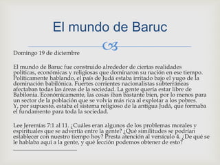 Domingo 19 de diciembre El mundo de Baruc fue construido alrededor de ciertas realidades políticas, económicas y religiosas que dominaron su nación en ese tiempo. Políticamente hablando, el país de Judá estaba irritado bajo el yugo de la dominación babilónica. Fuertes corrientes nacionalistas subterráneas afectaban todas las áreas de la sociedad. La gente quería estar libre de Babilonia. Económicamente, las cosas iban bastante bien, por lo menos para un sector de la población que se volvía más rica al explotar a los pobres. Y, por supuesto, estaba el sistema religioso de la antigua Judá, que formaba el fundamento para toda la sociedad.Lee Jeremías 7:1 al 11. ¿Cuáles eran algunos de los problemas morales y espirituales que se advertía entre la gente? ¿Qué similitudes se podrían establecer con nuestro tiempo hoy? Presta atención al versículo 4. ¿De qué se le hablaba aquí a la gente, y qué lección podemos obtener de esto? ______________________El mundo de Baruc
