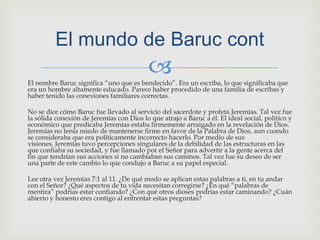 El nombre Baruc significa “uno que es bendecido”. Era un escriba, lo que significaba que era un hombre altamente educado. Parece haber procedido de una familia de escribas y haber tenido las conexiones familiares correctas.No se dice cómo Baruc fue llevado al servicio del sacerdote y profeta Jeremías. Tal vez fue la sólida conexión de Jeremías con Dios lo que atrajo a Baruc a él. El ideal social, político y económico que predicaba Jeremías estaba firmemente arraigado en la revelación de Dios. Jeremías no tenía miedo de mantenerse firme en favor de la Palabra de Dios, aun cuando se consideraba que era políticamente incorrecto hacerlo. Por medio de sus visiones, Jeremías tuvo percepciones singulares de la debilidad de las estructuras en las que confiaba su sociedad, y fue llamado por el Señor para advertir a la gente acerca del fin que tendrían sus acciones si no cambiaban sus caminos. Tal vez fue su deseo de ser una parte de este cambio lo que condujo a Baruc a su papel especial.Lee otra vez Jeremías 7:1 al 11. ¿De qué modo se aplican estas palabras a ti, en tu andar con el Señor? ¿Qué aspectos de tu vida necesitan corregirse? ¿En qué “palabras de mentira” podrías estar confiando? ¿Con qué otros dioses podrías estar caminando? ¿Cuán abierto y honesto eres contigo al enfrentar estas preguntas?El mundo de Baruccont