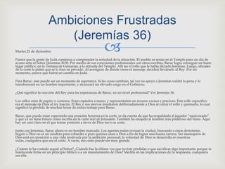 Martes 21 de diciembreParece que la gente de Judá comienza a comprender la seriedad de la situación. El pueblo se reúne en el Templo para un día de ayuno ante el Señor (Jeremías 36:9). Por medio de sus conexiones profesionales con otros escribas, Baruc logra conseguir un buen lugar público, en la ventana de Gemarías, a la entrada del Templo. Allí lee el rollo que le había dictado Jeremías. Luego, oficiales de la corte le piden que se lo lean en privado. Al averiguar de dónde viene el mensaje, deciden llevárselo al Rey. Por un momento, parece que habrá un cambio en Judá.Para Baruc, este puede ser un momento de esperanza. Si las cosas cambian, tal vez su apoyo a Jeremías valdrá la pena y lo transformará en un hombre importante, y alcanzará un elevado cargo en el Gobierno.¿Qué significó la reacción del Rey para las esperanzas de Baruc, en un nivel profesional? Ver Jeremías 36.Los rollos eran de papiro y costosos. Eran copiados a mano, y representaban un recurso escaso y precioso. Este rollo específico era el mensaje de Dios al rey Joacim. El Rey y sus siervos insultaron deliberadamente a Dios al cortar el rollo y quemarlo, lo cual significó la pérdida de muchas horas de arduo trabajo para Baruc.Baruc, que puede estar esperando una posición honrosa en la corte, se da cuenta de que ha respaldado al jugador “equivocado” y que ya no tiene futuro como escriba en la corte real de Jerusalén. También ha enojado al hombre más poderoso del reino. Aquí hay un caso claro en el que tomar posición a favor de Dios tuvo su costo.Junto con Jeremías, Baruc ahora es un hombre marcado. Los agentes reales revisan la ciudad, buscando a estos derrotistas. Seguir a Dios no es un sendero para cobardes o para quienes usan a Dios a fin de lograr una buena carrera. Ser mensajeros de Dios está en oposición a una vida motivada por la ambición personal; la voluntad de Dios se desarrolla en nuestras vidas, cualquiera que sea el costo. A veces, ese costo puede ser muy grande.¿Cuánto te ha costado seguir al Señor? ¿Cuándo fue la última vez que tuviste pérdidas o que sacrificar algo importante porque te mantuviste firme en un principio bíblico o a un mandamiento de Dios? Medita en las implicaciones de tu respuesta, cualquiera sea ella.AmbicionesFrustradas(Jeremías 36) 