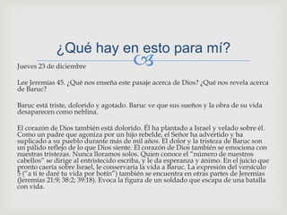 Jueves 23 de diciembreLee Jeremías 45. ¿Qué nos enseña este pasaje acerca de Dios? ¿Qué nos revela acerca de Baruc?Baruc está triste, dolorido y agotado. Baruc ve que sus sueños y la obra de su vida desaparecen como neblina.El corazón de Dios también está dolorido. Él ha plantado a Israel y velado sobre él. Como un padre que agoniza por un hijo rebelde, el Señor ha advertido y ha suplicado a su pueblo durante más de mil años. El dolor y la tristeza de Baruc son un pálido reflejo de lo que Dios siente. El corazón de Dios también se emociona con nuestras tristezas. Nunca lloramos solos. Quien conoce el “número de nuestros cabellos” se dirige al entristecido escriba, y le da esperanza y ánimo. En el juicio que pronto caería sobre Israel, le conservaría la vida a Baruc. La expresión del versículo 5 (“a ti te daré tu vida por botín”) también se encuentra en otras partes de Jeremías (Jeremías 21:9; 38:2; 39:18). Evoca la figura de un soldado que escapa de una batalla con vida.¿Qué hay en esto para mí?