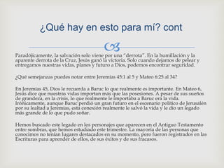 ¿Qué hay en esto para mí? contParadójicamente, la salvación solo viene por una “derrota”. En la humillación y la aparente derrota de la Cruz, Jesús ganó la victoria. Solo cuando dejamos de pelear y entregamos nuestras vidas, planes y futuro a Dios, podemos encontrar seguridad.¿Qué semejanzas puedes notar entre Jeremías 45:1 al 5 y Mateo 6:25 al 34?En Jeremías 45, Dios le recuerda a Baruc lo que realmente es importante. En Mateo 6, Jesús dice que nuestras vidas importan más que las posesiones. A pesar de sus sueños de grandeza, en la crisis, lo que realmente le importaba a Baruc era la vida. Irónicamente, aunque Baruc perdió un gran futuro en el escenario político de Jerusalén por su lealtad a Jeremías, esta conexión realmente le salvó la vida y le dio un legado más grande de lo que pudo soñar.Hemos buscado este legado en los personajes que aparecen en el Antiguo Testamento entre sombras, que hemos estudiado este trimestre. La mayoría de las personas que conocimos no tenían lugares destacados en su momento, pero fueron registrados en las Escrituras para aprender de ellos, de sus éxitos y de sus fracasos.