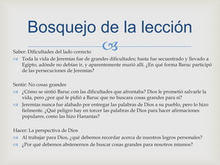 Saber: Dificultades del lado correctoToda la vida de Jeremías fue de grandes dificultades; hasta fue secuestrado y llevado a Egipto, adónde no debían ir, y aparentemente murió allí. ¿En qué forma Baruc participó de las persecuciones de Jeremías?Sentir: No cosas grandes¿Cómo se sintió Baruc con las dificultades que afrontaba? Dios le prometió salvarle la vida, pero ¿por qué le pidió a Baruc que no buscara cosas grandes para sí?Jeremías nunca fue alabado por entregar las palabras de Dios a su pueblo, pero lo hizo fielmente. ¿Qué peligro hay en torcer las palabras de Dios para hacer afirmaciones populares, como las hizo Hananías?Hacer: La perspectiva de DiosAl trabajar para Dios, ¿qué debemos recordar acerca de nuestros logros personales?¿Por qué debemos abstenernos de buscar cosas grandes para nosotros mismos?Bosquejo de la lección