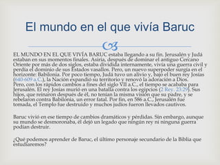 EL MUNDO EN EL QUE VIVÍA BARUC estaba llegando a su fin. Jerusalén y Judá estaban en sus momentos finales. Asiria, después de dominar el antiguo Cercano Oriente por más de dos siglos, estaba dividida internamente, vivía una guerra civil y perdía el dominio de sus Estados vasallos. Pero, un nuevo superpoder surgía en el horizonte: Babilonia. Por poco tiempo, Judá tuvo un alivio y, bajo el buen rey Josías (640-609 a.C.), la Nación expandió su territorio y renovó la adoración a Dios. Pero, con los rápidos cambios a fines del siglo VII a.C., el tiempo se acababa para Jerusalén. El rey Josías murió en una batalla contra los egipcios (2 Rey. 23:29). Sus hijos, que reinaron después de él, no tenían la misma visión que su padre, y se rebelaron contra Babilonia, un error fatal. Por fin, en 586 a.C., Jerusalén fue tomada, el Templo fue destruido y muchos judíos fueron llevados cautivos.Baruc vivió en ese tiempo de cambios dramáticos y pérdidas. Sin embargo, aunque su mundo se desmoronaba, él dejó un legado que ningún rey ni ninguna guerra podían destruir.¿Qué podemos aprender de Baruc, el último personaje secundario de la Biblia que estudiaremos?El mundo en el que vivía Baruc 