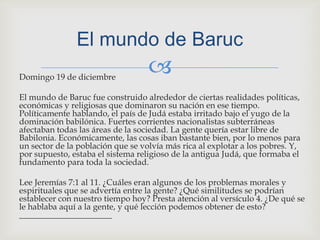 Domingo 19 de diciembre El mundo de Baruc fue construido alrededor de ciertas realidades políticas, económicas y religiosas que dominaron su nación en ese tiempo. Políticamente hablando, el país de Judá estaba irritado bajo el yugo de la dominación babilónica. Fuertes corrientes nacionalistas subterráneas afectaban todas las áreas de la sociedad. La gente quería estar libre de Babilonia. Económicamente, las cosas iban bastante bien, por lo menos para un sector de la población que se volvía más rica al explotar a los pobres. Y, por supuesto, estaba el sistema religioso de la antigua Judá, que formaba el fundamento para toda la sociedad.Lee Jeremías 7:1 al 11. ¿Cuáles eran algunos de los problemas morales y espirituales que se advertía entre la gente? ¿Qué similitudes se podrían establecer con nuestro tiempo hoy? Presta atención al versículo 4. ¿De qué se le hablaba aquí a la gente, y qué lección podemos obtener de esto? ______________________El mundo de Baruc