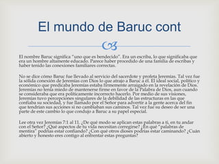 El nombre Baruc significa “uno que es bendecido”. Era un escriba, lo que significaba que era un hombre altamente educado. Parece haber procedido de una familia de escribas y haber tenido las conexiones familiares correctas.No se dice cómo Baruc fue llevado al servicio del sacerdote y profeta Jeremías. Tal vez fue la sólida conexión de Jeremías con Dios lo que atrajo a Baruc a él. El ideal social, político y económico que predicaba Jeremías estaba firmemente arraigado en la revelación de Dios. Jeremías no tenía miedo de mantenerse firme en favor de la Palabra de Dios, aun cuando se consideraba que era políticamente incorrecto hacerlo. Por medio de sus visiones, Jeremías tuvo percepciones singulares de la debilidad de las estructuras en las que confiaba su sociedad, y fue llamado por el Señor para advertir a la gente acerca del fin que tendrían sus acciones si no cambiaban sus caminos. Tal vez fue su deseo de ser una parte de este cambio lo que condujo a Baruc a su papel especial.Lee otra vez Jeremías 7:1 al 11. ¿De qué modo se aplican estas palabras a ti, en tu andar con el Señor? ¿Qué aspectos de tu vida necesitan corregirse? ¿En qué “palabras de mentira” podrías estar confiando? ¿Con qué otros dioses podrías estar caminando? ¿Cuán abierto y honesto eres contigo al enfrentar estas preguntas?El mundo de Baruccont