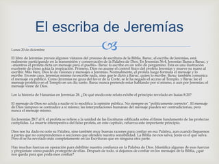 Lunes 20 de diciembre El libro de Jeremías provee algunos vistazos del proceso de escritura de la Biblia. Baruc, el escriba de Jeremías, está realmente participando en la transmisión y conservación de la Palabra de Dios. En Jeremías 36:4, Jeremías llama a Baruc, y –mientras el profeta dicta un mensaje para el pueblo– Baruc lo escribe en un rollo de pergamino. Esta es una ilustración excelente de cómo actúa la inspiración. Primero, Dios no asume el control físico del profeta Jeremías y mueve su mano al escribir. Más bien, Dios le da visiones y mensajes a Jeremías. Normalmente, el profeta luego formula el mensaje y lo escribe. En este caso, Jeremías mismo no escribe nada, sino que le dictó a Baruc, quien lo escribe. Baruc también comunica el mensaje en público. Como Jeremías no goza del favor de la Corte, se le ha negado el acceso al Templo, y Baruc lee el mensaje profético en el Templo en un día santo. Baruc nunca pretende estar hablando por sí mismo, o aun por Jeremías; el mensaje viene de Dios.Lee la historia de Hananías en Jeremías 28. ¿De qué modo este relato exhibe el principio revelado en Isaías 8:20?El mensaje de Dios no adula a nadie ni lo modifica la opinión pública. No siempre es “políticamente correcto”. El mensaje de Dios tampoco se contradice a sí mismo; las interpretaciones humanas del mensaje pueden ser contradictorias, pero nunca el mensaje mismo.En Jeremías 28:7 al 9, el profeta se refiere a la unidad de las Escrituras edificada sobre el firme fundamento de las profecías cumplidas. La muerte intempestiva del falso profeta, en este capítulo, refuerza este importante principio.Dios nos ha dado no solo su Palabra, sino también muy buenas razones para confiar en esa Palabra, aun cuando lleguemos a partes que no comprendemos o secciones que ofenden nuestra sensibilidad. La Biblia no nos salva; Jesús es el que salva. Pero él se ha revelado más completamente en las Escrituras que en ninguna otra parte.Hay muchas fuerzas en operación para debilitar nuestra confianza en la Palabra de Dios. Identifica algunas de esas fuerzas y pregúntate cómo puedes protegerte de ellas. Después de todo, si dejamos de confiar en los mensajes de la Biblia, ¿qué nos queda para que poda­mos confiar?El escriba de Jeremías