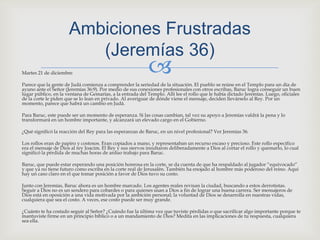 Martes 21 de diciembreParece que la gente de Judá comienza a comprender la seriedad de la situación. El pueblo se reúne en el Templo para un día de ayuno ante el Señor (Jeremías 36:9). Por medio de sus conexiones profesionales con otros escribas, Baruc logra conseguir un buen lugar público, en la ventana de Gemarías, a la entrada del Templo. Allí lee el rollo que le había dictado Jeremías. Luego, oficiales de la corte le piden que se lo lean en privado. Al averiguar de dónde viene el mensaje, deciden llevárselo al Rey. Por un momento, parece que habrá un cambio en Judá.Para Baruc, este puede ser un momento de esperanza. Si las cosas cambian, tal vez su apoyo a Jeremías valdrá la pena y lo transformará en un hombre importante, y alcanzará un elevado cargo en el Gobierno.¿Qué significó la reacción del Rey para las esperanzas de Baruc, en un nivel profesional? Ver Jeremías 36.Los rollos eran de papiro y costosos. Eran copiados a mano, y representaban un recurso escaso y precioso. Este rollo específico era el mensaje de Dios al rey Joacim. El Rey y sus siervos insultaron deliberadamente a Dios al cortar el rollo y quemarlo, lo cual significó la pérdida de muchas horas de arduo trabajo para Baruc.Baruc, que puede estar esperando una posición honrosa en la corte, se da cuenta de que ha respaldado al jugador “equivocado” y que ya no tiene futuro como escriba en la corte real de Jerusalén. También ha enojado al hombre más poderoso del reino. Aquí hay un caso claro en el que tomar posición a favor de Dios tuvo su costo.Junto con Jeremías, Baruc ahora es un hombre marcado. Los agentes reales revisan la ciudad, buscando a estos derrotistas. Seguir a Dios no es un sendero para cobardes o para quienes usan a Dios a fin de lograr una buena carrera. Ser mensajeros de Dios está en oposición a una vida motivada por la ambición personal; la voluntad de Dios se desarrolla en nuestras vidas, cualquiera que sea el costo. A veces, ese costo puede ser muy grande.¿Cuánto te ha costado seguir al Señor? ¿Cuándo fue la última vez que tuviste pérdidas o que sacrificar algo importante porque te mantuviste firme en un principio bíblico o a un mandamiento de Dios? Medita en las implicaciones de tu respuesta, cualquiera sea ella.AmbicionesFrustradas(Jeremías 36) 