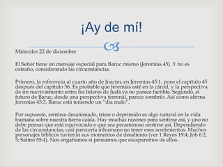 Miércoles 22 de diciembre El Señor tiene un mensaje especial para Baruc mismo (Jeremías 45). Y no es extraño, considerando las circunstancias.Primero, la referencia al cuarto año de Joacim, en Jeremías 45:1, pone el capítulo 45 después del capítulo 36. Es probable que Jeremías esté en la cárcel, y la perspectiva de un reavivamiento entre los líderes de Judá ya no parece factible. Segundo, el futuro de Baruc, desde una perspectiva terrenal, parece sombrío. Así como afirma Jeremías 45:3, Baruc está teniendo un “día malo”.Por supuesto, sentirse desanimado, triste o deprimido es algo natural en la vida humana sobre nuestra tierra caída. Hay muchas razones para sentirse así, y uno no debe pensar que está equivocado o que sea pecaminoso sentirse así. Dependiendo de las circunstancias, casi parecería inhumano no tener esos sentimientos. Muchos personajes bíblicos tuvieron sus momentos de desaliento (ver 1 Reyes 19:4; Job 6:2, 3; Salmo 55:4). Nos engañamos si pensamos que escaparemos de ellos.¡Ay de mí! 