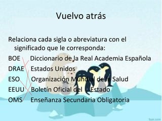 Vuelvo atrás
Relaciona cada sigla o abreviatura con el
significado que le corresponda:
BOE Diccionario de la Real Academia Española
DRAE Estados Unidos
ESO Organización Mundial de la Salud
EEUU Boletín Oficial del Estado
OMS Enseñanza Secundaria Obligatoria
 