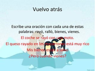 Vuelvo atrás
Escribe una oración con cada una de estas
palabras: rayó, ralló, bienes, vienes.
El coche se rayó con una moto.
El queso rayado en los macarrones está muy rico
Mis bienes están a salvo
¿Pero cuando vienes?
 