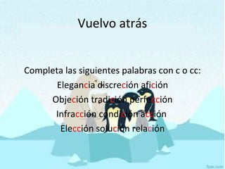 Vuelvo atrás
Completa las siguientes palabras con c o cc:
Elegancia discreción afición
Objeción tradición perfección
Infracción condición acción
Elección solución relación
 
