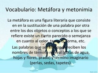 La metáfora es una figura literaria que consiste
en en la sustitución de una palabra por otra
entre los dos objetos o conceptos a los que se
refiere existe un cierto parecido o semejanza
en cuanto al color, tamaño, forma, etc.
Las palabras que se relacionan reciben los
nombres de término no real (gotas de agua,
hojas y flores, prado) y término imaginario
(perlas, sedas, tapetes).
Vocabulario: Metáfora y metonimia
 