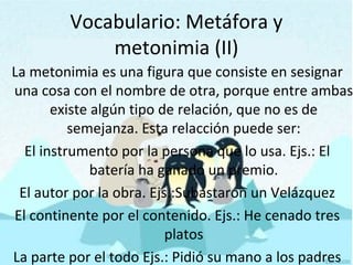 Vocabulario: Metáfora y
metonimia (II)
La metonimia es una figura que consiste en sesignar
una cosa con el nombre de otra, porque entre ambas
existe algún tipo de relación, que no es de
semejanza. Esta relacción puede ser:
El instrumento por la persona que lo usa. Ejs.: El
batería ha ganado un premio.
El autor por la obra. Ejs.:Subastaron un Velázquez
El continente por el contenido. Ejs.: He cenado tres
platos
La parte por el todo Ejs.: Pidió su mano a los padres
 