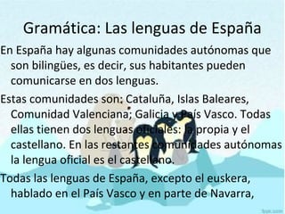 En España hay algunas comunidades autónomas que
son bilingües, es decir, sus habitantes pueden
comunicarse en dos lenguas.
Estas comunidades son: Cataluña, Islas Baleares,
Comunidad Valenciana; Galicia y País Vasco. Todas
ellas tienen dos lenguas oficiales: la propia y el
castellano. En las restantes comunidades autónomas
la lengua oficial es el castellano.
Todas las lenguas de España, excepto el euskera,
hablado en el País Vasco y en parte de Navarra,
Gramática: Las lenguas de España
 