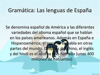 Gramática: Las lenguas de España
Se denomina español de América a las diferentes
variedades del idioma español que se hablan
en los países americanos. Además en España e
Hispanoamérica, el español se habla en otras
partes del mundo. Después del chino, el inglés
y del hindi es el idioma más hablado (unos 400
millones de hablantes)
 