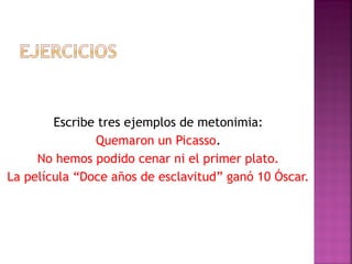 Escribe tres ejemplos de metonimia:
Quemaron un Picasso.
No hemos podido cenar ni el primer plato.
La película “Doce años de esclavitud” ganó 10 Óscar.
 