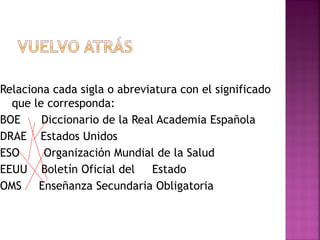 Relaciona cada sigla o abreviatura con el significado
que le corresponda:
BOE Diccionario de la Real Academia Española
DRAE Estados Unidos
ESO Organización Mundial de la Salud
EEUU Boletín Oficial del Estado
OMS Enseñanza Secundaria Obligatoria
 