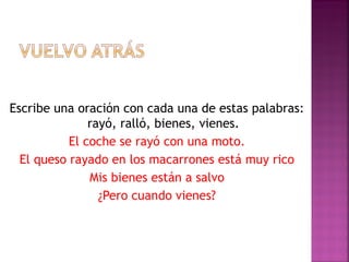 Escribe una oración con cada una de estas palabras:
rayó, ralló, bienes, vienes.
El coche se rayó con una moto.
El queso rayado en los macarrones está muy rico
Mis bienes están a salvo
¿Pero cuando vienes?
 