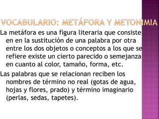 La metáfora es una figura literaria que consiste
en en la sustitución de una palabra por otra
entre los dos objetos o conceptos a los que se
refiere existe un cierto parecido o semejanza
en cuanto al color, tamaño, forma, etc.
Las palabras que se relacionan reciben los
nombres de término no real (gotas de agua,
hojas y flores, prado) y término imaginario
(perlas, sedas, tapetes).
 