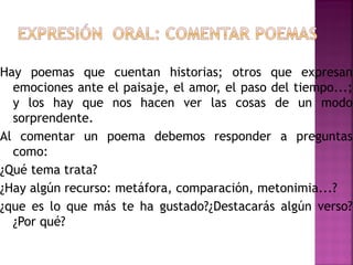Hay poemas que cuentan historias; otros que expresan
emociones ante el paisaje, el amor, el paso del tiempo...;
y los hay que nos hacen ver las cosas de un modo
sorprendente.
Al comentar un poema debemos responder a preguntas
como:
¿Qué tema trata?
¿Hay algún recurso: metáfora, comparación, metonimia...?
¿que es lo que más te ha gustado?¿Destacarás algún verso?
¿Por qué?
 