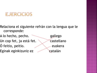 Relaciona el siguiente refrán con la lengua que le
corresponde:
A lo hecho, pecho. gallego
Un cop fet, ja está fet. castellano
Ó feitio, peitio. euskera
Eginak eginkizuniz ez catalán
 