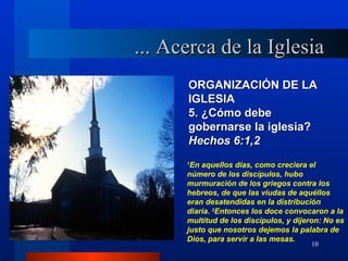 ... Acerca de la Iglesia
      ORGANIZACIÓN DE LA
      IGLESIA
      5. ¿Cómo debe
      gobernarse la iglesia?
      Hechos 6:1,2
      1
       En aquellos días, como creciera el
      número de los discípulos, hubo
      murmuración de los griegos contra los
      hebreos, de que las viudas de aquéllos
      eran desatendidas en la distribución
      diaria. 2Entonces los doce convocaron a la
      multitud de los discípulos, y dijeron: No es
      justo que nosotros dejemos la palabra de
      Dios, para servir a las mesas.
                                        10
 