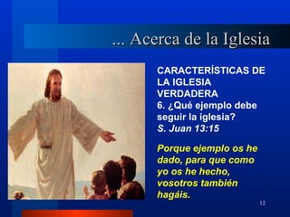 ... Acerca de la Iglesia
      CARACTERÍSTICAS DE
      LA IGLESIA
      VERDADERA
      6. ¿Qué ejemplo debe
      seguir la iglesia?
      S. Juan 13:15

      Porque ejemplo os he
      dado, para que como
      yo os he hecho,
      vosotros también
      hagáis.
                             12
 