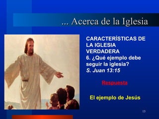 ... Acerca de la Iglesia
      CARACTERÍSTICAS DE
      LA IGLESIA
      VERDADERA
      6. ¿Qué ejemplo debe
      seguir la iglesia?
      S. Juan 13:15

           Respuesta


       El ejemplo de Jesús

                             13
 