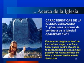 ... Acerca de la Iglesia
      CARACTERÍSTICAS DE LA
      IGLESIA VERDADERA
      7. ¿Cuál será la norma de
      conducta de la iglesia?
      Apocalipsis 12:17

      Entonces el dragón se llenó de
      ira contra la mujer; y se fue a
      hacer guerra contra el resto de
      la descendencia de ella, los que
      guardan los mandamientos de
      Dios y tienen el testimonio de
      Jesucristo.                  14
 