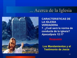 ... Acerca de la Iglesia
      CARACTERíSTICAS DE
      LA IGLESIA
      VERDADERA
      7. ¿Cuál será la norma de
      conducta de la iglesia?
      Apocalipsis 12:17
            Respuesta

       Los Mandamientos y el
        Testimonio de Jesús
                           15
 