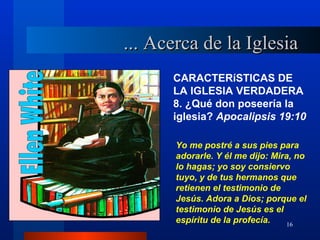 ... Acerca de la Iglesia
      CARACTERíSTICAS DE
      LA IGLESIA VERDADERA
      8. ¿Qué don poseería la
      iglesia? Apocalipsis 19:10

       Yo me postré a sus pies para
       adorarle. Y él me dijo: Mira, no
       lo hagas; yo soy consiervo
       tuyo, y de tus hermanos que
       retienen el testimonio de
       Jesús. Adora a Dios; porque el
       testimonio de Jesús es el
       espíritu de la profecía.    16
 