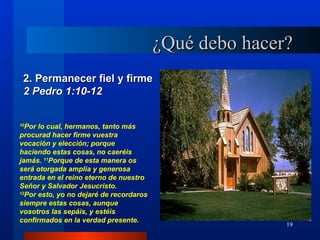 ¿Qué debo hacer?
 2. Permanecer fiel y firme
 2 Pedro 1:10-12

10
  Por lo cual, hermanos, tanto más
procurad hacer firme vuestra
vocación y elección; porque
haciendo estas cosas, no caeréis
jamás. 11Porque de esta manera os
será otorgada amplia y generosa
entrada en el reino eterno de nuestro
Señor y Salvador Jesucristo.
12
  Por esto, yo no dejaré de recordaros
siempre estas cosas, aunque
vosotros las sepáis, y estéis
confirmados en la verdad presente.
                                                        19
 