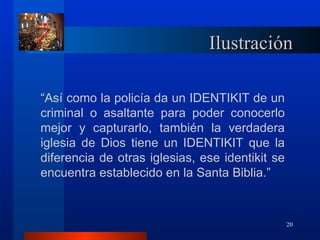 Ilustración

“Así como la policía da un IDENTIKIT de un
criminal o asaltante para poder conocerlo
mejor y capturarlo, también la verdadera
iglesia de Dios tiene un IDENTIKIT que la
diferencia de otras iglesias, ese identikit se
encuentra establecido en la Santa Biblia.”



                                                 20
 