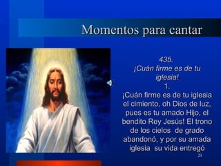 Momentos para cantar

                  435.
          ¡Cuán firme es de tu
                 iglesia!
                    1.
      ¡Cuán firme es de tu iglesia
      el cimiento, oh Dios de luz,
       pues es tu amado Hijo, el
      bendito Rey Jesús! El trono
         de los cielos de grado
      abandonó, y por su amada
        iglesia su vida entregó
                             21
 