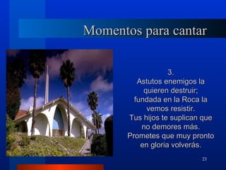 Momentos para cantar

                    3.
          Astutos enemigos la
            quieren destruir;
         fundada en la Roca la
             vemos resistir.
       Tus hijos te suplican que
           no demores más.
       Prometes que muy pronto
           en gloria volverás.
                            23
 