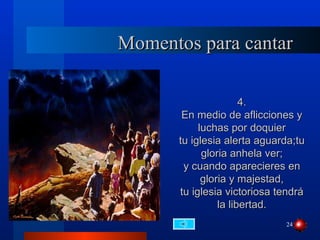 Momentos para cantar

                      4.
       En medio de aflicciones y
           luchas por doquier
      tu iglesia alerta aguarda;tu
            gloria anhela ver;
       y cuando aparecieres en
            gloria y majestad,
      tu iglesia victoriosa tendrá
                la libertad.
                             24
 